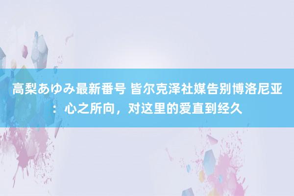 高梨あゆみ最新番号 皆尔克泽社媒告别博洛尼亚：心之所向，对这里的爱直到经久