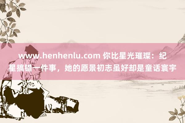 www.henhenlu.com 你比星光璀璨：纪星搞错一件事，她的愿景初志虽好却是童话寰宇