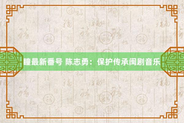 瞳最新番号 陈志勇：保护传承闽剧音乐