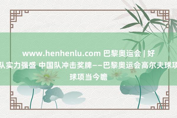 www.henhenlu.com 巴黎奥运会 | 好意思国队实力强盛 中国队冲击奖牌——巴黎奥运会高尔夫球项当今瞻