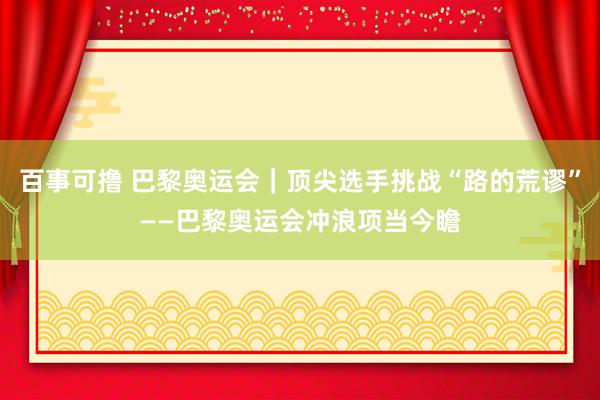 百事可撸 巴黎奥运会｜顶尖选手挑战“路的荒谬”——巴黎奥运会冲浪项当今瞻