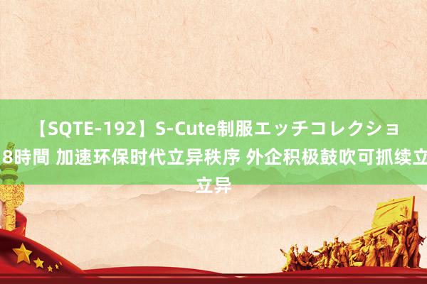 【SQTE-192】S-Cute制服エッチコレクション 8時間 加速环保时代立异秩序 外企积极鼓吹可抓续立异