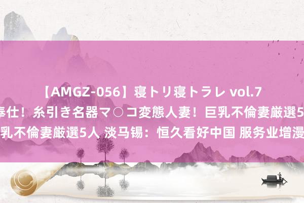 【AMGZ-056】寝トリ寝トラレ vol.7 巨乳むっちむちパイズリ奉仕！糸引き名器マ○コ変態人妻！巨乳不倫妻厳選5人 淡马锡：恒久看好中国 服务业增漫空间宽绰