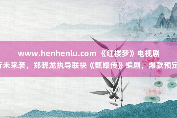 www.henhenlu.com 《红楼梦》电视剧行未来袭，郑晓龙执导联袂《甄嬛传》编剧，爆款预定！