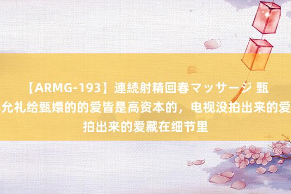 【ARMG-193】連続射精回春マッサージ 甄嬛传：正本允礼给甄嬛的的爱皆是高资本的，电视没拍出来的爱藏在细节里