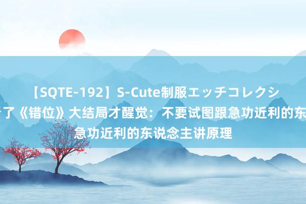 【SQTE-192】S-Cute制服エッチコレクション 8時間 看了《错位》大结局才醒觉：不要试图跟急功近利的东说念主讲原理