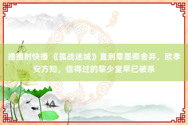 撸撸射快播 《孤战迷城》直到覃墨卿舍弃，欧孝安方知，信得过的黎少堂早已被杀