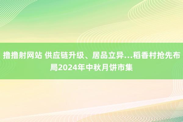 撸撸射网站 供应链升级、居品立异…稻香村抢先布局2024年中秋月饼市集