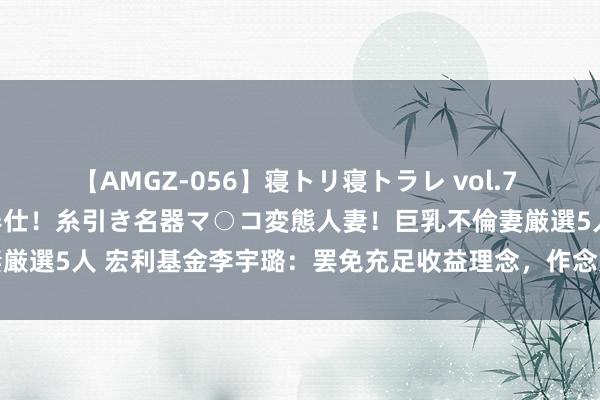 【AMGZ-056】寝トリ寝トラレ vol.7 巨乳むっちむちパイズリ奉仕！糸引き名器マ○コ変態人妻！巨乳不倫妻厳選5人 宏利基金李宇璐：罢免充足收益理念，作念好弧线和回撤限制