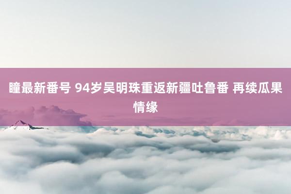 瞳最新番号 94岁吴明珠重返新疆吐鲁番 再续瓜果情缘