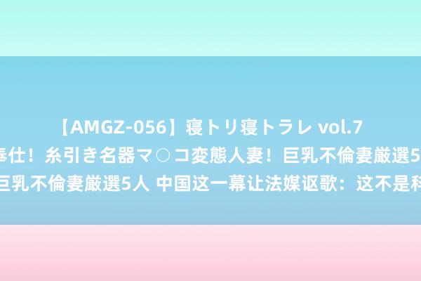 【AMGZ-056】寝トリ寝トラレ vol.7 巨乳むっちむちパイズリ奉仕！糸引き名器マ○コ変態人妻！巨乳不倫妻厳選5人 中国这一幕让法媒讴歌：这不是科幻演义