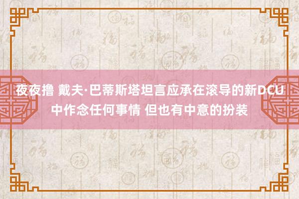 夜夜撸 戴夫·巴蒂斯塔坦言应承在滚导的新DCU中作念任何事情 但也有中意的扮装