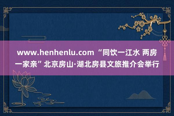 www.henhenlu.com “同饮一江水 两房一家亲”北京房山·湖北房县文旅推介会举行