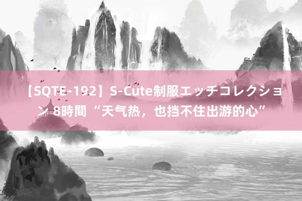 【SQTE-192】S-Cute制服エッチコレクション 8時間 “天气热，也挡不住出游的心”