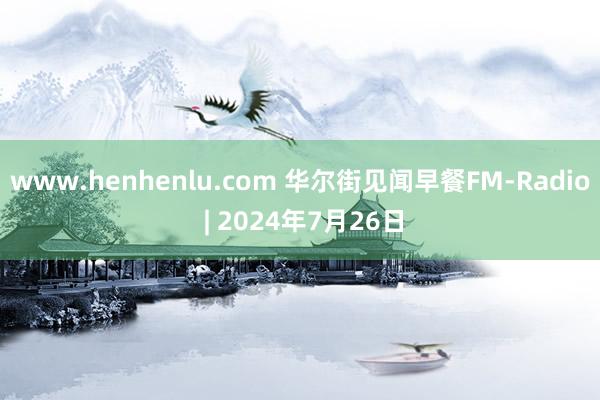 www.henhenlu.com 华尔街见闻早餐FM-Radio | 2024年7月26日