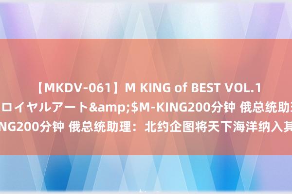 【MKDV-061】M KING of BEST VOL.1</a>2010-11-13ロイヤルアート&$M-KING200分钟 俄总统助理：北约企图将天下海洋纳入其势力限制