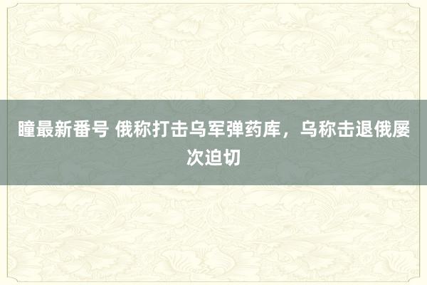 瞳最新番号 俄称打击乌军弹药库，乌称击退俄屡次迫切