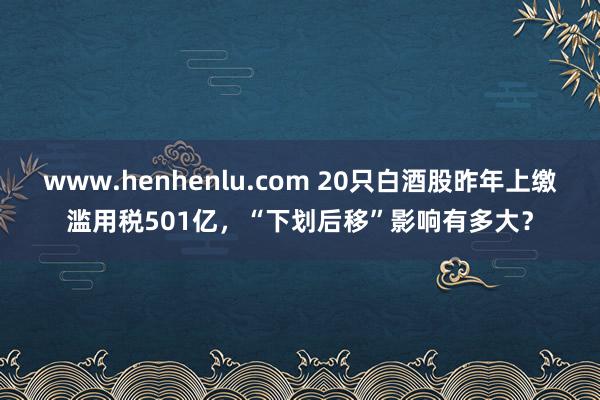 www.henhenlu.com 20只白酒股昨年上缴滥用税501亿，“下划后移”影响有多大？