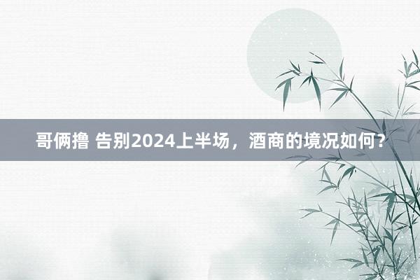 哥俩撸 告别2024上半场，酒商的境况如何？