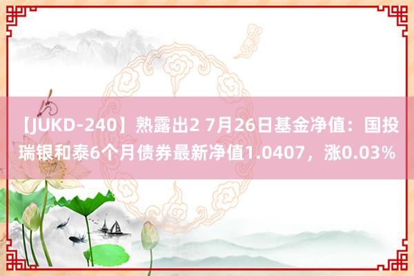 【JUKD-240】熟露出2 7月26日基金净值：国投瑞银和泰6个月债券最新净值1.0407，涨0.03%