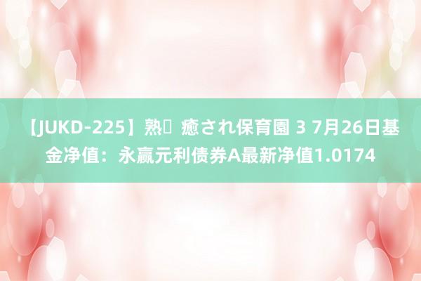 【JUKD-225】熟・癒され保育園 3 7月26日基金净值：永赢元利债券A最新净值1.0174