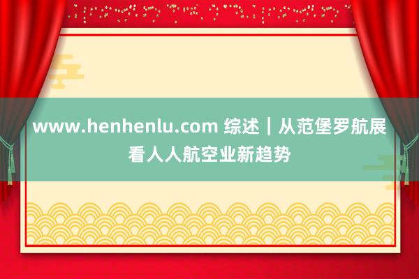 www.henhenlu.com 综述｜从范堡罗航展看人人航空业新趋势