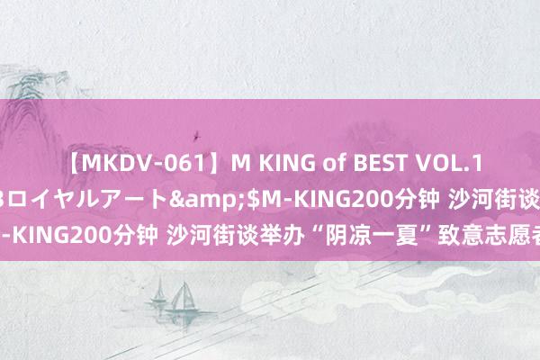 【MKDV-061】M KING of BEST VOL.1</a>2010-11-13ロイヤルアート&$M-KING200分钟 沙河街谈举办“阴凉一夏”致意志愿者举止