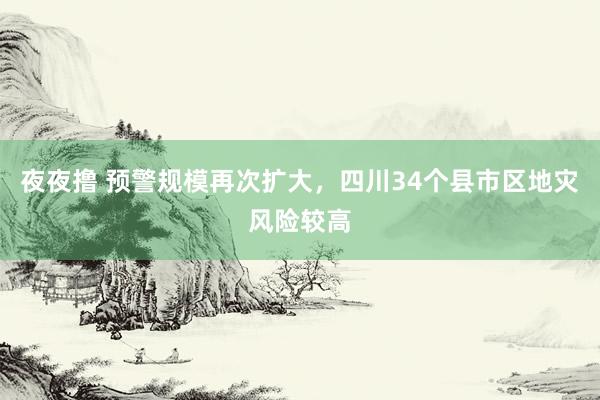 夜夜撸 预警规模再次扩大，四川34个县市区地灾风险较高