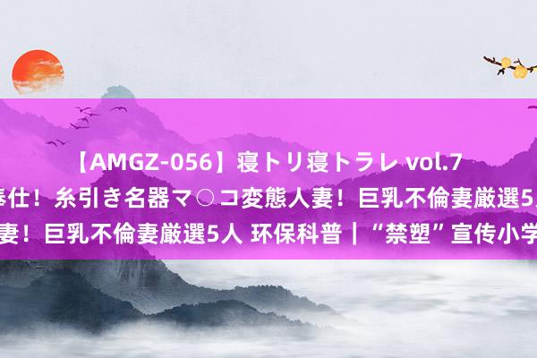 【AMGZ-056】寝トリ寝トラレ vol.7 巨乳むっちむちパイズリ奉仕！糸引き名器マ○コ変態人妻！巨乳不倫妻厳選5人 环保科普｜“禁塑”宣传小学问