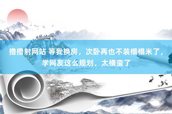 撸撸射网站 等我换房，次卧再也不装榻榻米了，学网友这么规划，太横蛮了