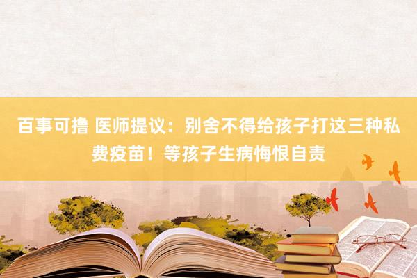 百事可撸 医师提议：别舍不得给孩子打这三种私费疫苗！等孩子生病悔恨自责