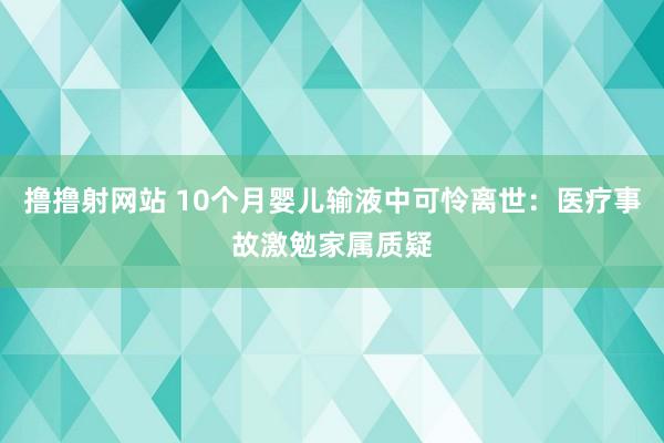 撸撸射网站 10个月婴儿输液中可怜离世：医疗事故激勉家属质疑