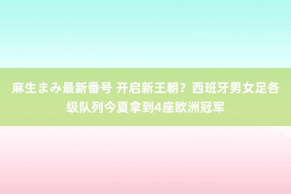 麻生まみ最新番号 开启新王朝？西班牙男女足各级队列今夏拿到4座欧洲冠军