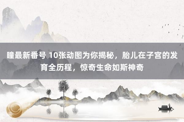 瞳最新番号 10张动图为你揭秘，胎儿在子宫的发育全历程，惊奇生命如斯神奇