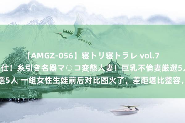 【AMGZ-056】寝トリ寝トラレ vol.7 巨乳むっちむちパイズリ奉仕！糸引き名器マ○コ変態人妻！巨乳不倫妻厳選5人 一组女性生娃前后对比图火了，差距堪比整容，网友感叹：为母不易