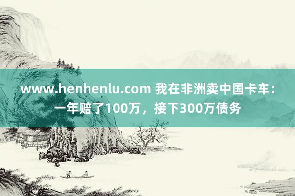 www.henhenlu.com 我在非洲卖中国卡车：一年赔了100万，接下300万债务