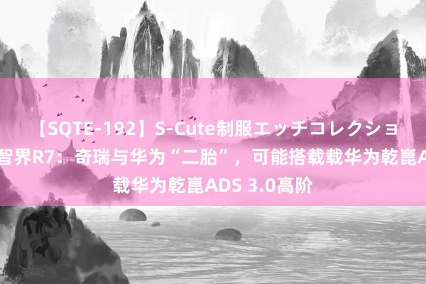 【SQTE-192】S-Cute制服エッチコレクション 8時間 【智界R7：奇瑞与华为“二胎”，可能搭载载华为乾崑ADS 3.0高阶