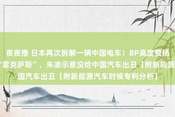 夜夜撸 日本再次拆解一辆中国电车！BP高度赞扬极氪007是祥瑞版“雷克萨斯”，朱凌示意没给中国汽车出丑【附新能源汽车时候专利分析】