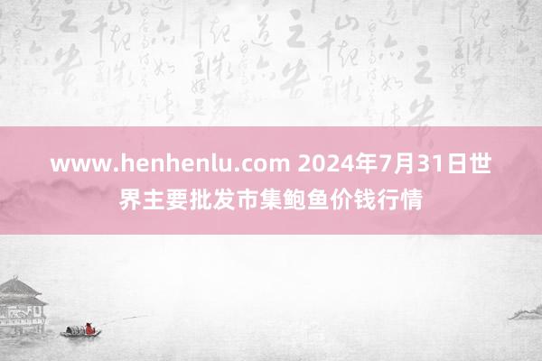 www.henhenlu.com 2024年7月31日世界主要批发市集鲍鱼价钱行情