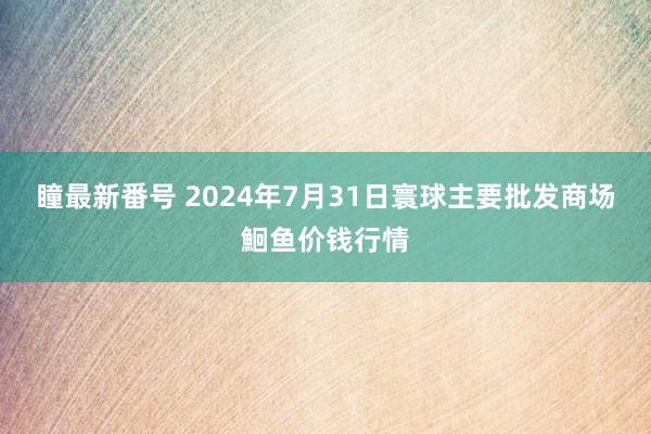 瞳最新番号 2024年7月31日寰球主要批发商场鮰鱼价钱行情