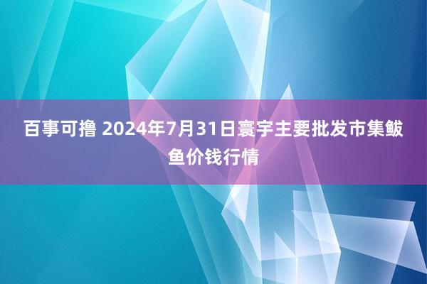 百事可撸 2024年7月31日寰宇主要批发市集鲅鱼价钱行情