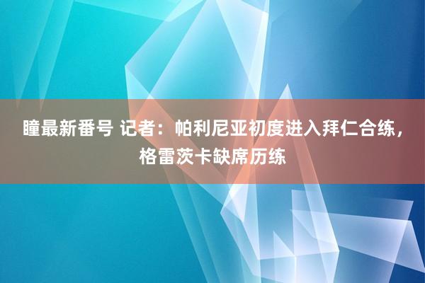 瞳最新番号 记者：帕利尼亚初度进入拜仁合练，格雷茨卡缺席历练