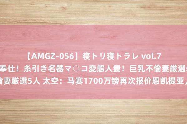 【AMGZ-056】寝トリ寝トラレ vol.7 巨乳むっちむちパイズリ奉仕！糸引き名器マ○コ変態人妻！巨乳不倫妻厳選5人 太空：马赛1700万镑再次报价恩凯提亚，道判仍在进行