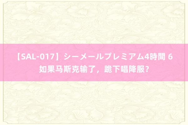 【SAL-017】シーメールプレミアム4時間 6 如果马斯克输了，跪下唱降服？