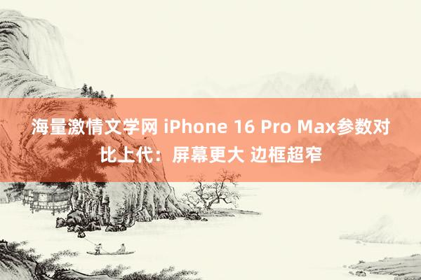 海量激情文学网 iPhone 16 Pro Max参数对比上代：屏幕更大 边框超窄