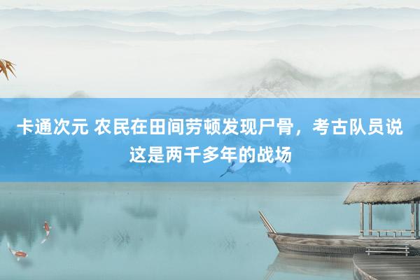 卡通次元 农民在田间劳顿发现尸骨，考古队员说这是两千多年的战场