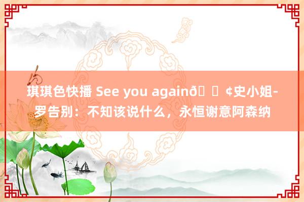 琪琪色快播 See you again?史小姐-罗告别：不知该说什么，永恒谢意阿森纳