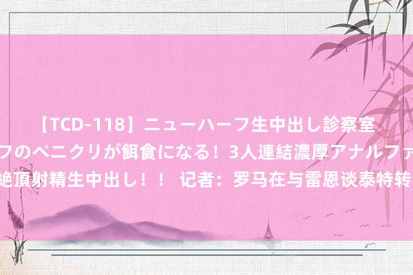 【TCD-118】ニューハーフ生中出し診察室 異常勃起したニューハーフのペニクリが餌食になる！3人連結濃厚アナルファック快感絶頂射精生中出し！！ 记者：罗马在与雷恩谈泰特转会，可能杀青1800万欧+奖金的契约