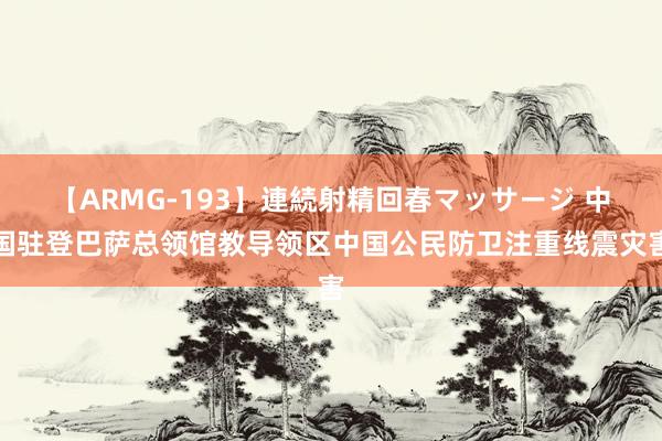 【ARMG-193】連続射精回春マッサージ 中国驻登巴萨总领馆教导领区中国公民防卫注重线震灾害