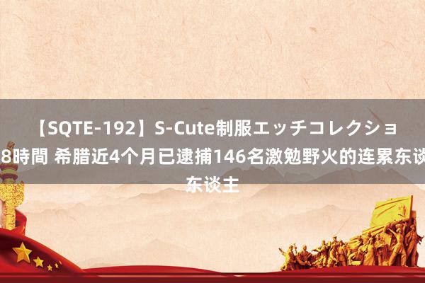 【SQTE-192】S-Cute制服エッチコレクション 8時間 希腊近4个月已逮捕146名激勉野火的连累东谈主